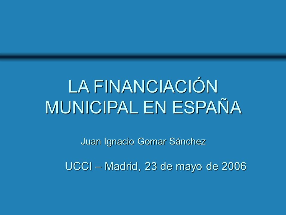 UCCI - Madrid, 23 de mayo de 2006 LA FINANCIACIÓN MUNICIPAL EN ESPAÑA UCCI – Madrid, 23 de mayo de 2006 Juan Ignacio Gomar Sánchez