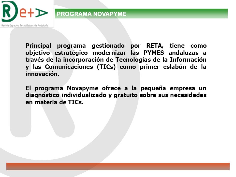 PROGRAMA NOVAPYME Principal programa gestionado por RETA, tiene como objetivo estratégico modernizar las PYMES andaluzas a través de la incorporación de Tecnologías de la Información y las Comunicaciones (TICs) como primer eslabón de la innovación.
