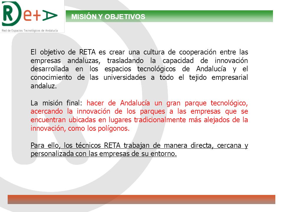 MISIÓN Y OBJETIVOS El objetivo de RETA es crear una cultura de cooperación entre las empresas andaluzas, trasladando la capacidad de innovación desarrollada en los espacios tecnológicos de Andalucía y el conocimiento de las universidades a todo el tejido empresarial andaluz.
