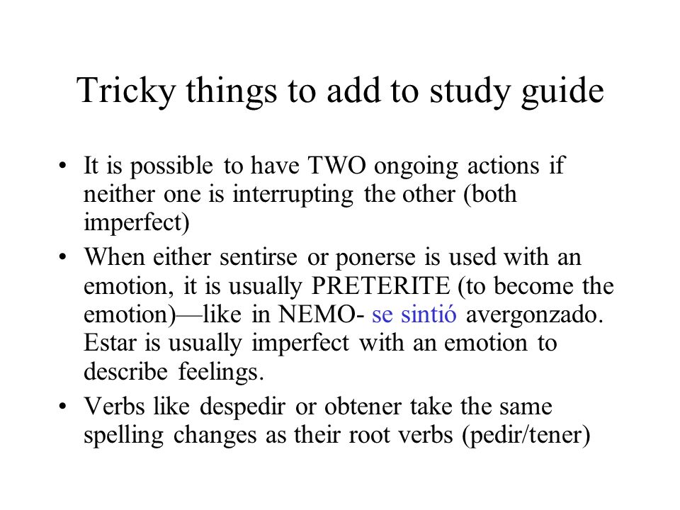 Tricky things to add to study guide It is possible to have TWO ongoing actions if neither one is interrupting the other (both imperfect) When either sentirse or ponerse is used with an emotion, it is usually PRETERITE (to become the emotion)like in NEMO- se sintió avergonzado.