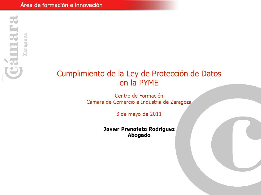 Cumplimiento de la Ley de Protección de Datos en la PYME Centro de Formación Cámara de Comercio e Industria de Zaragoza 3 de mayo de 2011 Javier Prenafeta Rodríguez Abogado