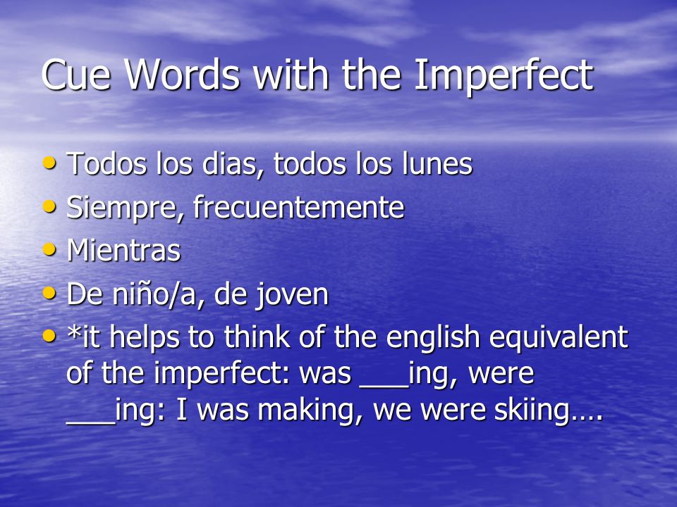 Cue Words with the Imperfect Todos los dias, todos los lunes Todos los dias, todos los lunes Siempre, frecuentemente Siempre, frecuentemente Mientras Mientras De niño/a, de joven De niño/a, de joven *it helps to think of the english equivalent of the imperfect: was ___ing, were ___ing: I was making, we were skiing….
