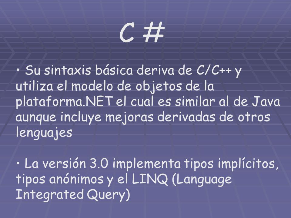 C # Su sintaxis básica deriva de C/C++ y utiliza el modelo de objetos de la plataforma.NET el cual es similar al de Java aunque incluye mejoras derivadas de otros lenguajes La versión 3.0 implementa tipos implícitos, tipos anónimos y el LINQ (Language Integrated Query)