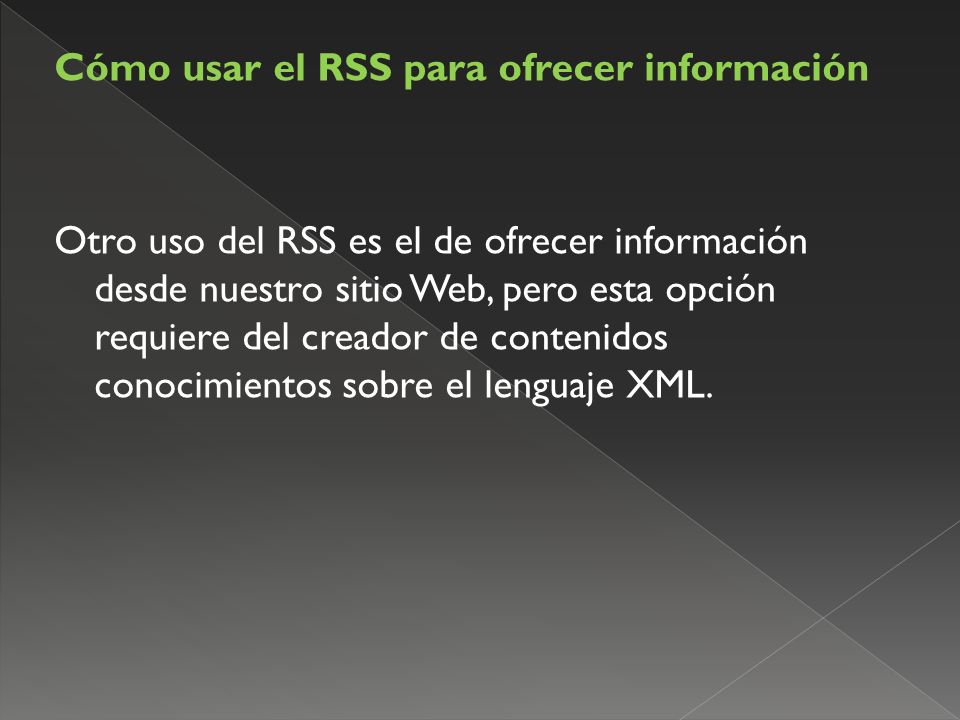 Cómo usar el RSS para ofrecer información Otro uso del RSS es el de ofrecer información desde nuestro sitio Web, pero esta opción requiere del creador de contenidos conocimientos sobre el lenguaje XML.