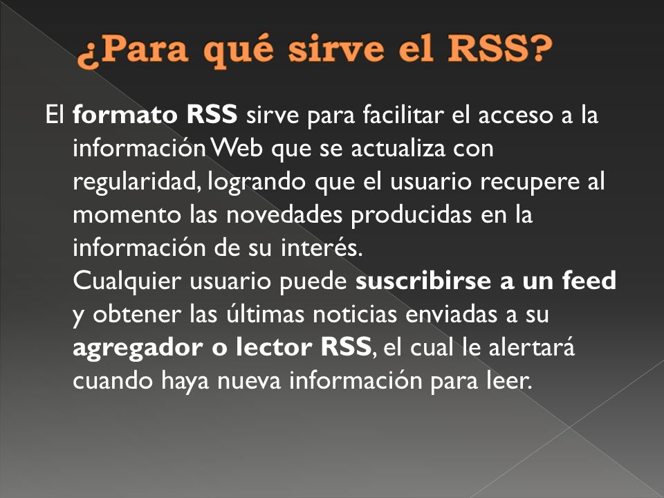 El formato RSS sirve para facilitar el acceso a la información Web que se actualiza con regularidad, logrando que el usuario recupere al momento las novedades producidas en la información de su interés.
