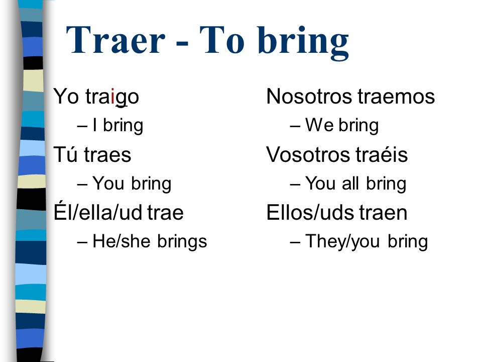 Traer - To bring Yo traigo –I bring Tú traes –You bring Él/ella/ud trae –He/she brings Nosotros traemos –We bring Vosotros traéis –You all bring Ellos/uds traen –They/you bring