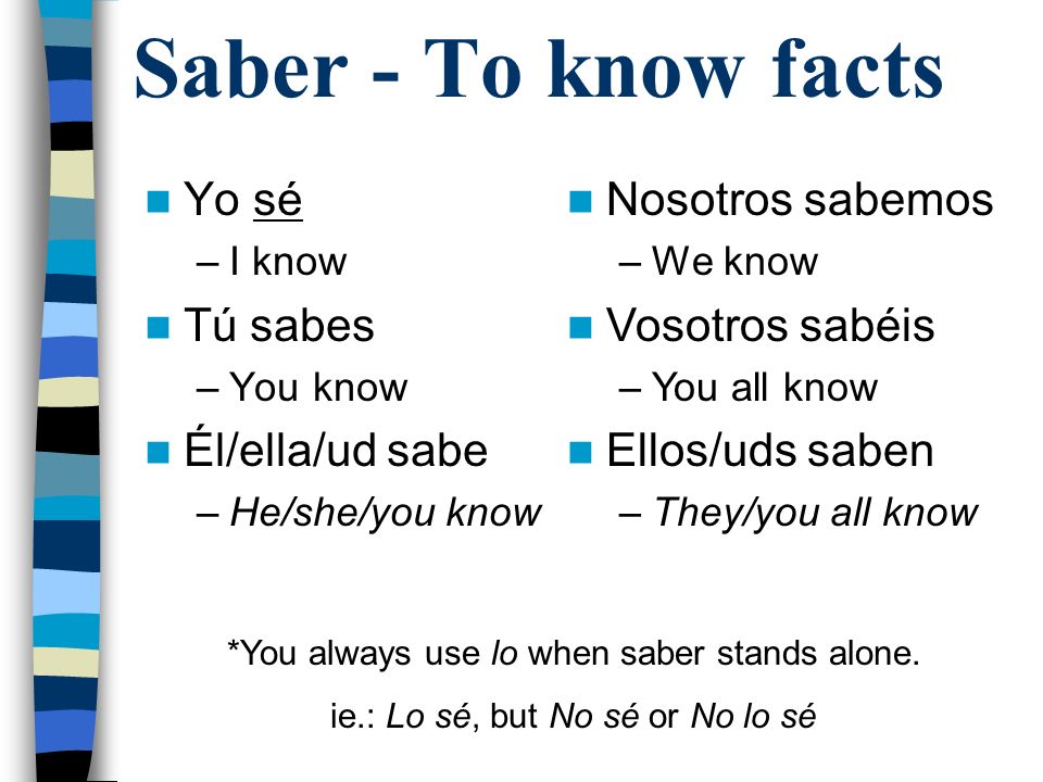 Saber - To know facts Yo sé –I know Tú sabes –You know Él/ella/ud sabe –He/she/you know Nosotros sabemos –We know Vosotros sabéis –You all know Ellos/uds saben –They/you all know *You always use lo when saber stands alone.