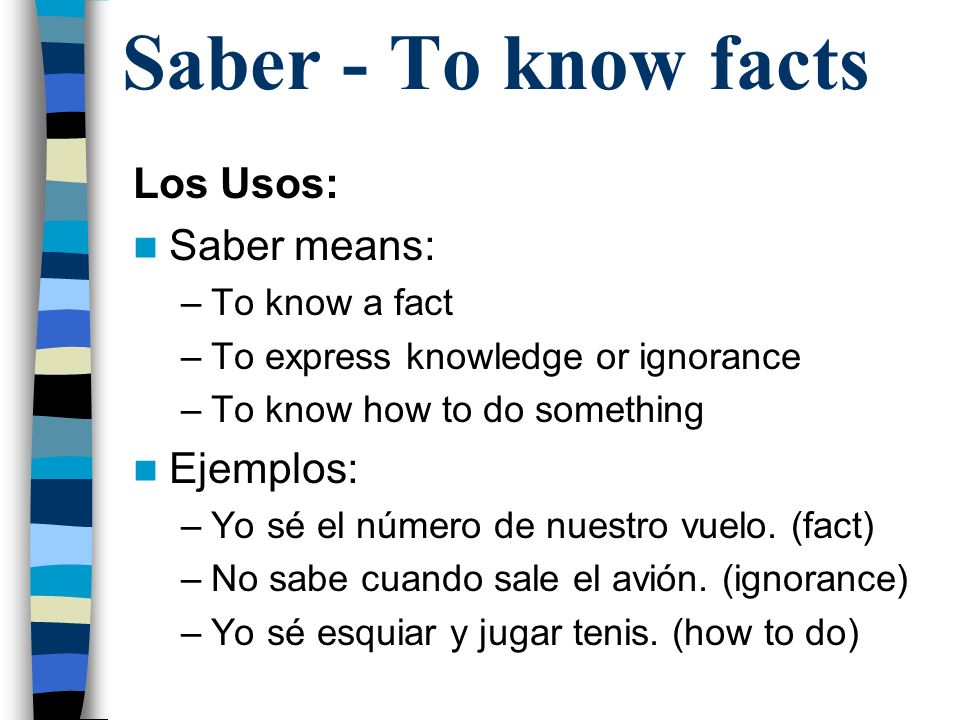 Saber - To know facts Los Usos: Saber means: –To know a fact –To express knowledge or ignorance –To know how to do something Ejemplos: –Yo sé el número de nuestro vuelo.