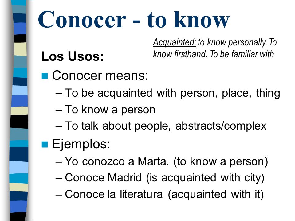 Conocer - to know Los Usos: Conocer means: –To be acquainted with person, place, thing –To know a person –To talk about people, abstracts/complex Ejemplos: –Yo conozco a Marta.