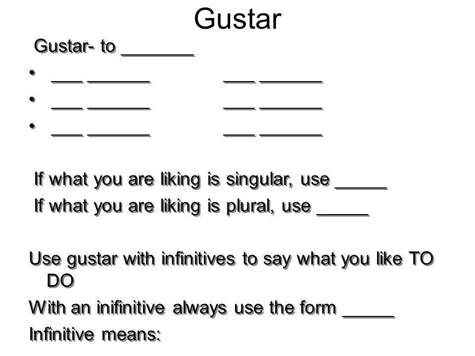 Gustar Gustar- to _______ ___ ______ ___ ______ If what you are liking is singular, use _____ If what you are liking is plural, use _____ Use gustar with infinitives to say what you like TO DO With an inifinitive always use the form _____ Infinitive means: Gustar- to _______ ___ ______ ___ ______ If what you are liking is singular, use _____ If what you are liking is plural, use _____ Use gustar with infinitives to say what you like TO DO With an inifinitive always use the form _____ Infinitive means: