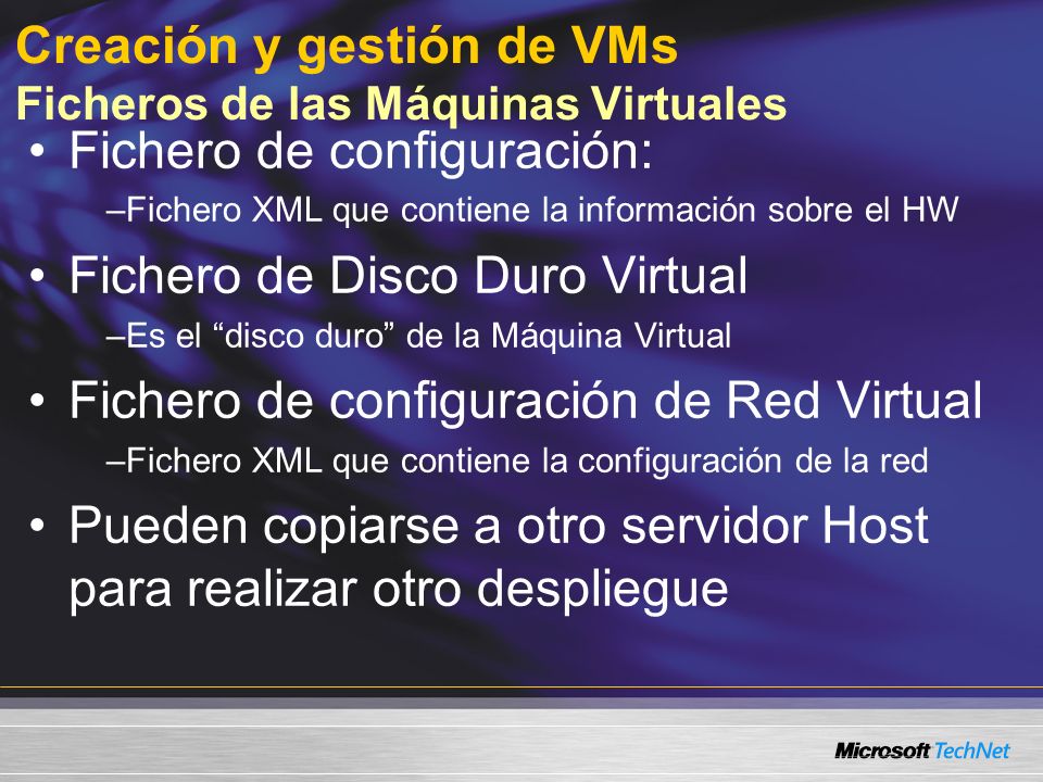 Creación y gestión de VMs Ficheros de las Máquinas Virtuales Fichero de configuración: –Fichero XML que contiene la información sobre el HW Fichero de Disco Duro Virtual –Es el disco duro de la Máquina Virtual Fichero de configuración de Red Virtual –Fichero XML que contiene la configuración de la red Pueden copiarse a otro servidor Host para realizar otro despliegue