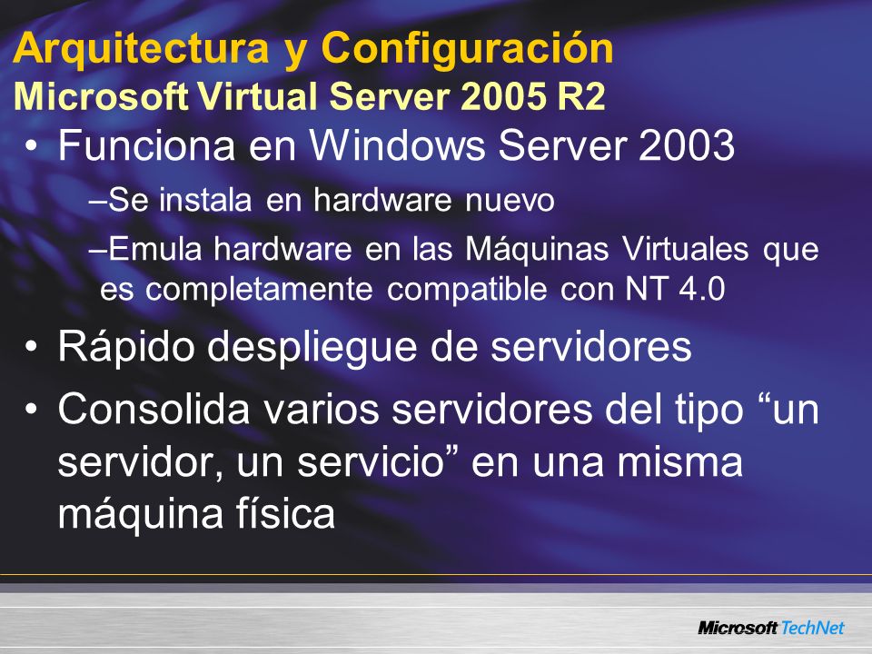 Arquitectura y Configuración Microsoft Virtual Server 2005 R2 Funciona en Windows Server 2003 –Se instala en hardware nuevo –Emula hardware en las Máquinas Virtuales que es completamente compatible con NT 4.0 Rápido despliegue de servidores Consolida varios servidores del tipo un servidor, un servicio en una misma máquina física