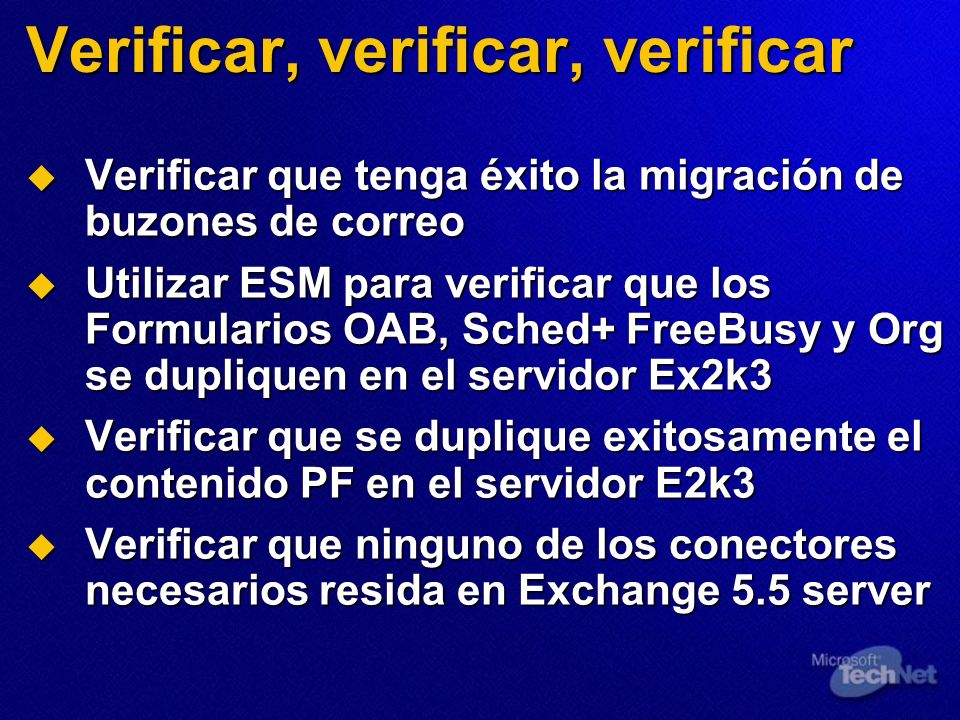 Verificar, verificar, verificar Verificar que tenga éxito la migración de buzones de correo Verificar que tenga éxito la migración de buzones de correo Utilizar ESM para verificar que los Formularios OAB, Sched+ FreeBusy y Org se dupliquen en el servidor Ex2k3 Utilizar ESM para verificar que los Formularios OAB, Sched+ FreeBusy y Org se dupliquen en el servidor Ex2k3 Verificar que se duplique exitosamente el contenido PF en el servidor E2k3 Verificar que se duplique exitosamente el contenido PF en el servidor E2k3 Verificar que ninguno de los conectores necesarios resida en Exchange 5.5 server Verificar que ninguno de los conectores necesarios resida en Exchange 5.5 server