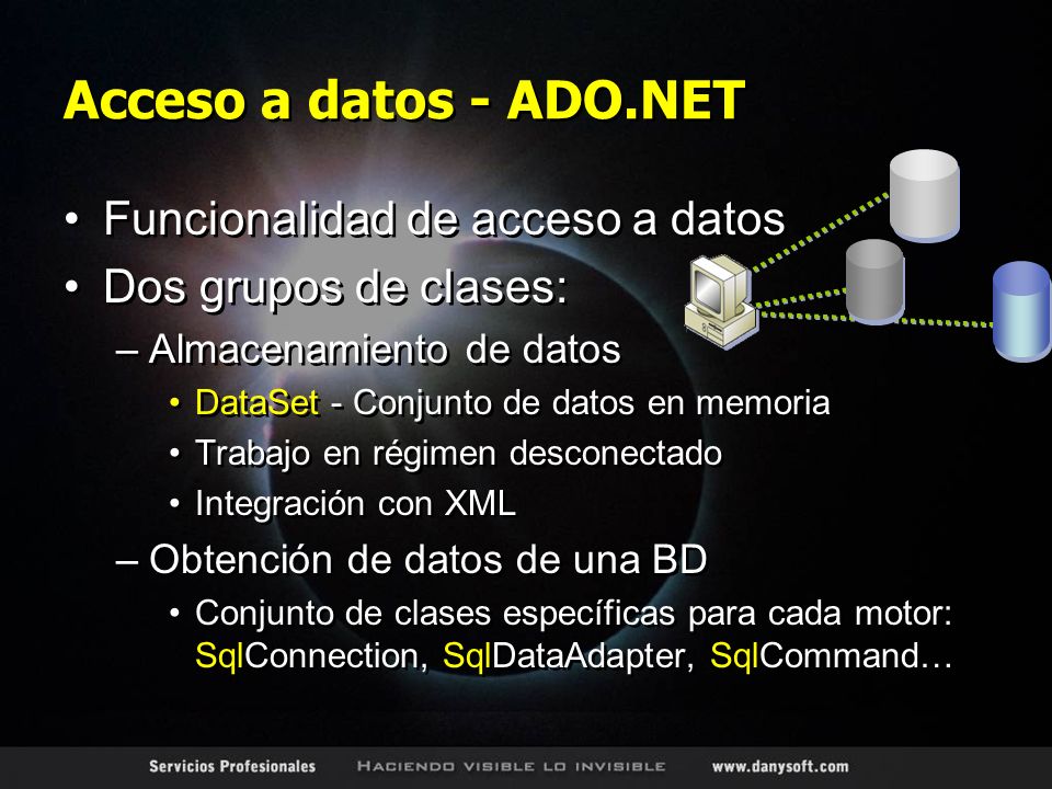 Acceso a datos - ADO.NET Funcionalidad de acceso a datos Dos grupos de clases: –Almacenamiento de datos DataSet - Conjunto de datos en memoria Trabajo en régimen desconectado Integración con XML –Obtención de datos de una BD Conjunto de clases específicas para cada motor: SqlConnection, SqlDataAdapter, SqlCommand… Funcionalidad de acceso a datos Dos grupos de clases: –Almacenamiento de datos DataSet - Conjunto de datos en memoria Trabajo en régimen desconectado Integración con XML –Obtención de datos de una BD Conjunto de clases específicas para cada motor: SqlConnection, SqlDataAdapter, SqlCommand…