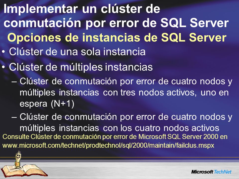 Implementar un clúster de conmutación por error de SQL Server Opciones de instancias de SQL Server Clúster de una sola instancia Clúster de múltiples instancias –Clúster de conmutación por error de cuatro nodos y múltiples instancias con tres nodos activos, uno en espera (N+1) –Clúster de conmutación por error de cuatro nodos y múltiples instancias con los cuatro nodos activos Consulte Clúster de conmutación por error de Microsoft SQL Server 2000 en