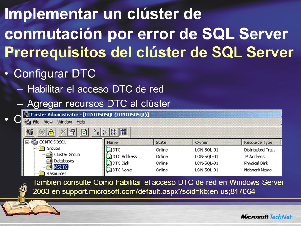 Implementar un clúster de conmutación por error de SQL Server Prerrequisitos del clúster de SQL Server Configurar DTC –Habilitar el acceso DTC de red –Agregar recursos DTC al clúster Crear recursos del disco físico de clúster También consulte Cómo habilitar el acceso DTC de red en Windows Server 2003 en support.microsoft.com/default.aspx scid=kb;en-us;817064