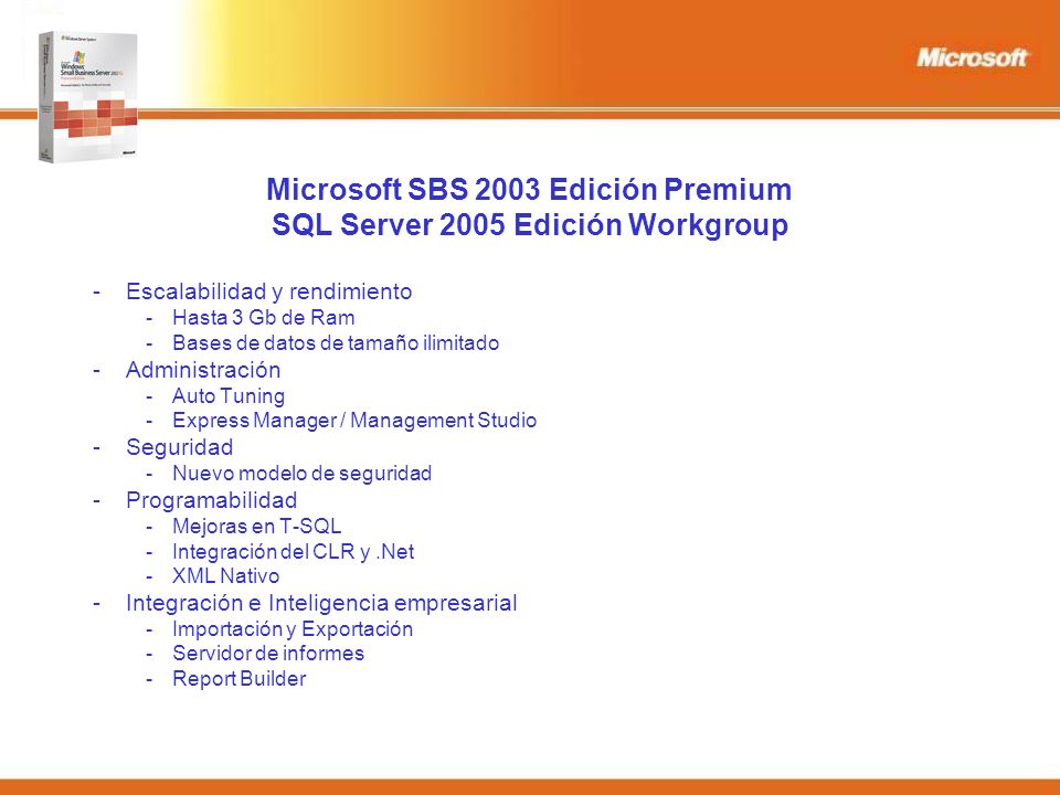 Microsoft SBS 2003 Edición Premium SQL Server 2005 Edición Workgroup -Escalabilidad y rendimiento -Hasta 3 Gb de Ram -Bases de datos de tamaño ilimitado -Administración -Auto Tuning -Express Manager / Management Studio -Seguridad -Nuevo modelo de seguridad -Programabilidad -Mejoras en T-SQL -Integración del CLR y.Net -XML Nativo -Integración e Inteligencia empresarial -Importación y Exportación -Servidor de informes -Report Builder
