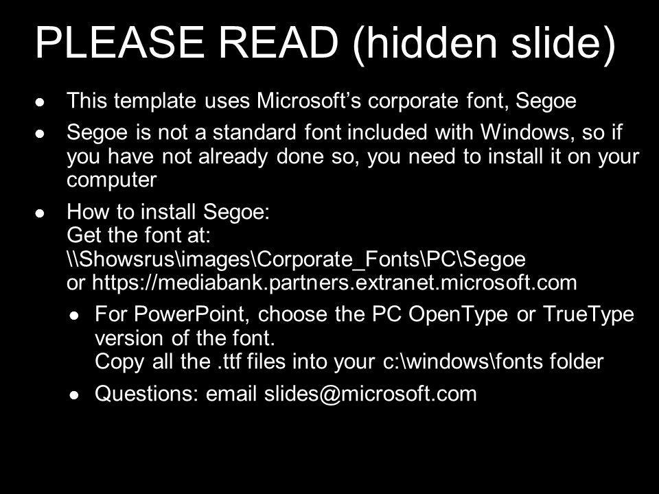 PLEASE READ (hidden slide) This template uses Microsofts corporate font, Segoe Segoe is not a standard font included with Windows, so if you have not already done so, you need to install it on your computer How to install Segoe: Get the font at: \\Showsrus\images\Corporate_Fonts\PC\Segoe or   For PowerPoint, choose the PC OpenType or TrueType version of the font.