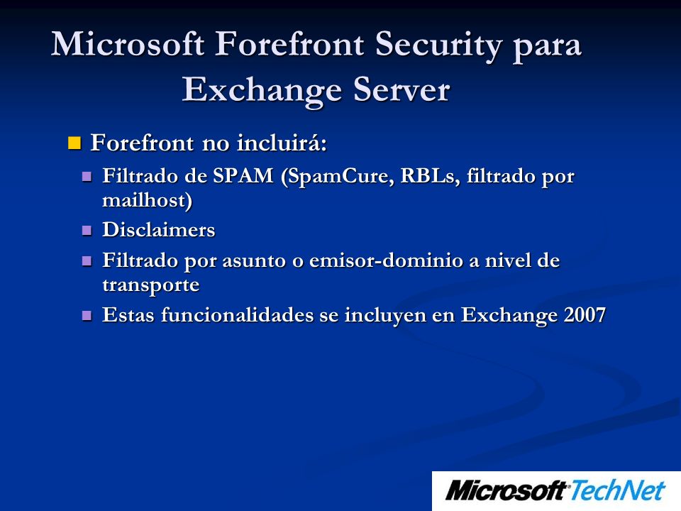 Forefront no incluirá: Forefront no incluirá: Filtrado de SPAM (SpamCure, RBLs, filtrado por mailhost) Filtrado de SPAM (SpamCure, RBLs, filtrado por mailhost) Disclaimers Disclaimers Filtrado por asunto o emisor-dominio a nivel de transporte Filtrado por asunto o emisor-dominio a nivel de transporte Estas funcionalidades se incluyen en Exchange 2007 Estas funcionalidades se incluyen en Exchange 2007 Microsoft Forefront Security para Exchange Server