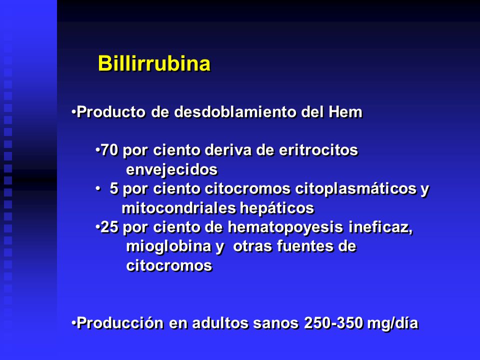 Billirrubina Producto de desdoblamiento del Hem 70 por ciento deriva de eritrocitos envejecidos 5 por ciento citocromos citoplasmáticos y mitocondriales hepáticos 25 por ciento de hematopoyesis ineficaz, mioglobina y otras fuentes de citocromos Producción en adultos sanos mg/día Billirrubina Producto de desdoblamiento del Hem 70 por ciento deriva de eritrocitos envejecidos 5 por ciento citocromos citoplasmáticos y mitocondriales hepáticos 25 por ciento de hematopoyesis ineficaz, mioglobina y otras fuentes de citocromos Producción en adultos sanos mg/día