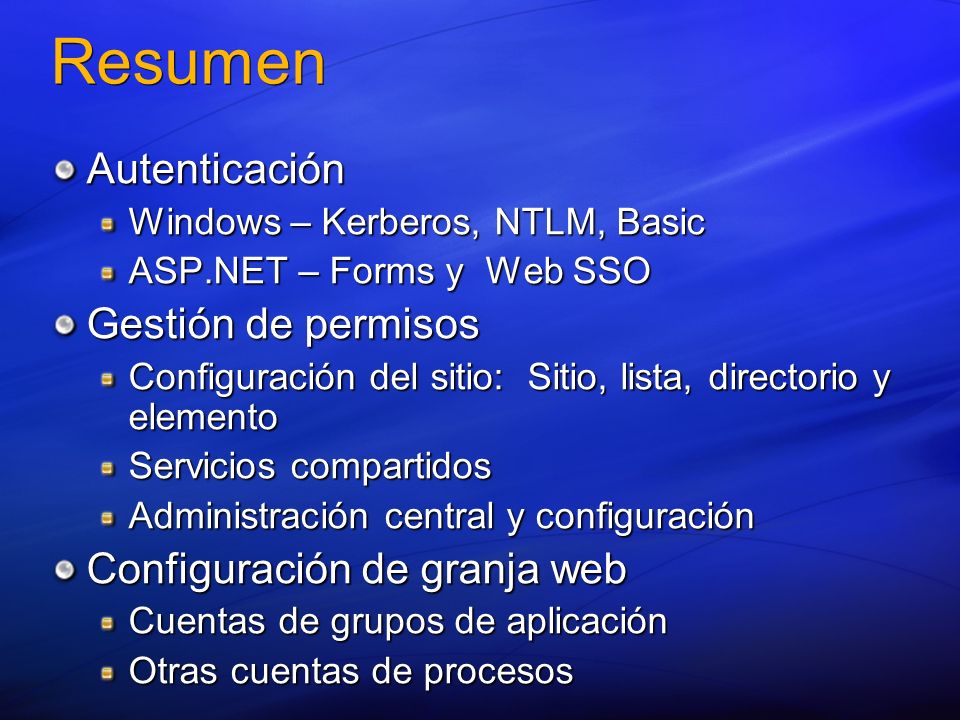 Resumen Autenticación Windows – Kerberos, NTLM, Basic ASP.NET – Forms y Web SSO Gestión de permisos Configuración del sitio: Sitio, lista, directorio y elemento Servicios compartidos Administración central y configuración Configuración de granja web Cuentas de grupos de aplicación Otras cuentas de procesos