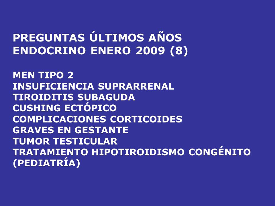 PREGUNTAS ÚLTIMOS AÑOS ENDOCRINO ENERO 2008 (14) PROLACTINOMA (NEURO) INSUFICIENCIA SUPRARRENAL AGUDA PROLACTINOMA BOCIO MULTINODULAR MEN TIPO 1 HIPERPARATIROIDISMO TTO ACROMEGALIA CÁNCER TIROIDEO TUMORES TESTÍCULO GEN MEN TIPO 2 (ONCOLOGÍA) DISGENESIA GONADAL (PEDIATRÍA) KLINEFELTER (PEDIATRÍA) 5 ALFA REDUCTASA (FISIO) MEN (RESERVA)