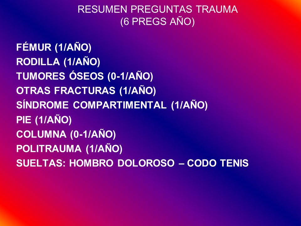 RESUMEN PREGUNTAS TRAUMA (6 PREGS AÑO) FÉMUR (1/AÑO) RODILLA (1/AÑO) TUMORES ÓSEOS (0-1/AÑO) OTRAS FRACTURAS (1/AÑO) SÍNDROME COMPARTIMENTAL (1/AÑO) PIE (1/AÑO) COLUMNA (0-1/AÑO) POLITRAUMA (1/AÑO) SUELTAS: HOMBRO DOLOROSO – CODO TENIS