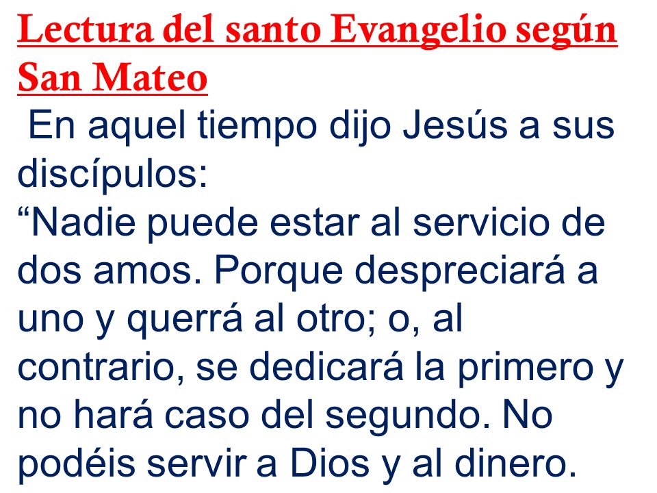 Lectura del santo Evangelio según San Mateo En aquel tiempo dijo Jesús a sus discípulos: Nadie puede estar al servicio de dos amos.