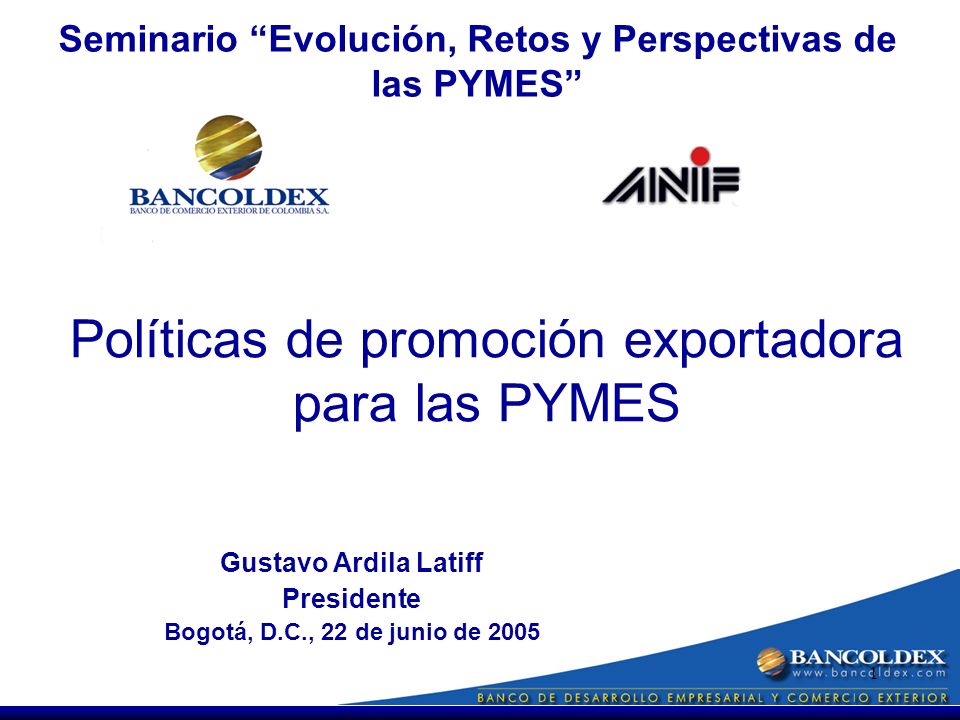 1 Gustavo Ardila Latiff Presidente Bogotá, D.C., 22 de junio de 2005 Políticas de promoción exportadora para las PYMES Seminario Evolución, Retos y Perspectivas de las PYMES