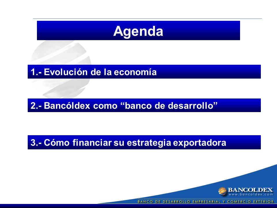 Agenda 1.- Evolución de la economía 3.- Cómo financiar su estrategia exportadora 2.- Bancóldex como banco de desarrollo
