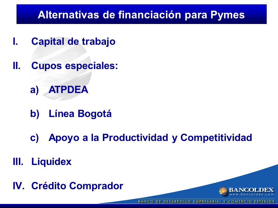 I.Capital de trabajo II.Cupos especiales: a)ATPDEA b)Línea Bogotá c)Apoyo a la Productividad y Competitividad III.Liquidex IV.Crédito Comprador Alternativas de financiación para Pymes