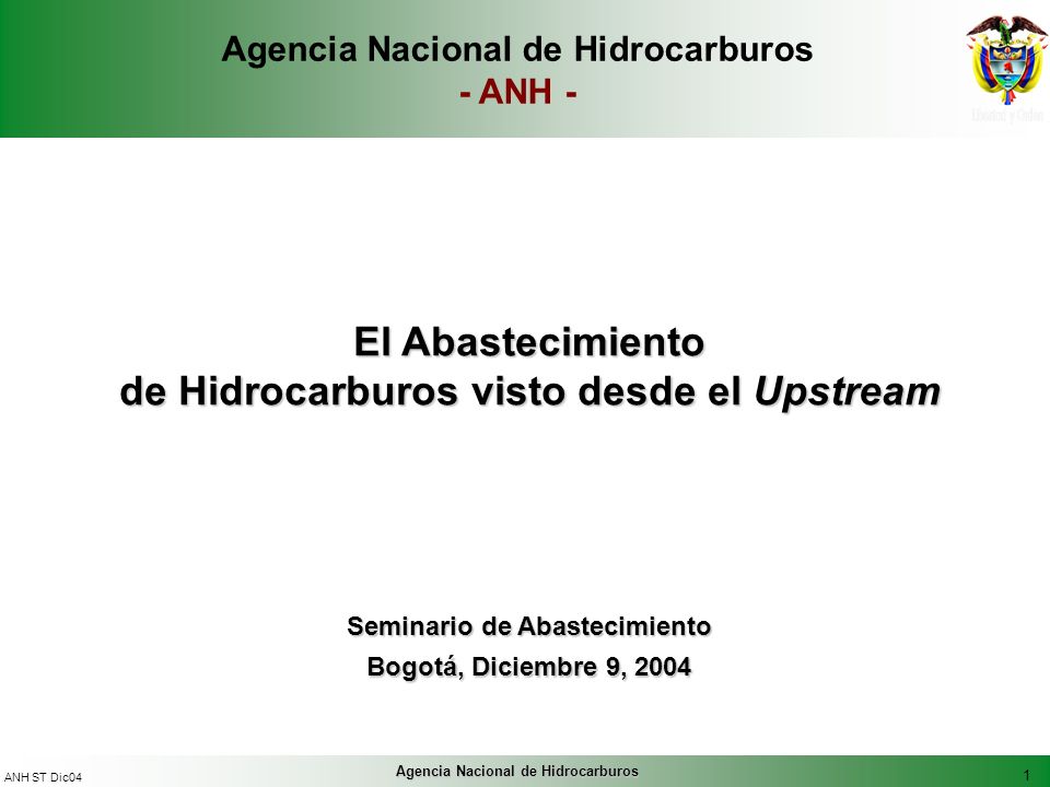 1 ANH ST Dic04 Agencia Nacional de Hidrocarburos El Abastecimiento de Hidrocarburos visto desde el Upstream Seminario de Abastecimiento Bogotá, Diciembre 9, 2004 Agencia Nacional de Hidrocarburos - ANH -