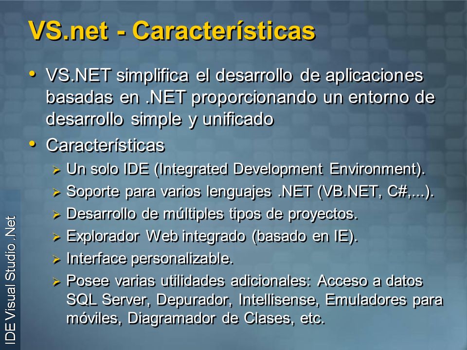 VS.net - Características VS.NET simplifica el desarrollo de aplicaciones basadas en.NET proporcionando un entorno de desarrollo simple y unificado Características Un solo IDE (Integrated Development Environment).