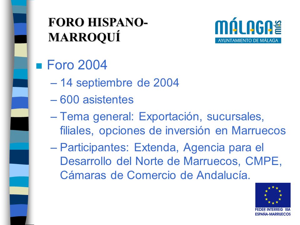 FORO HISPANO- MARROQUÍ n Foro 2004 –14 septiembre de 2004 –600 asistentes –Tema general: Exportación, sucursales, filiales, opciones de inversión en Marruecos –Participantes: Extenda, Agencia para el Desarrollo del Norte de Marruecos, CMPE, Cámaras de Comercio de Andalucía.
