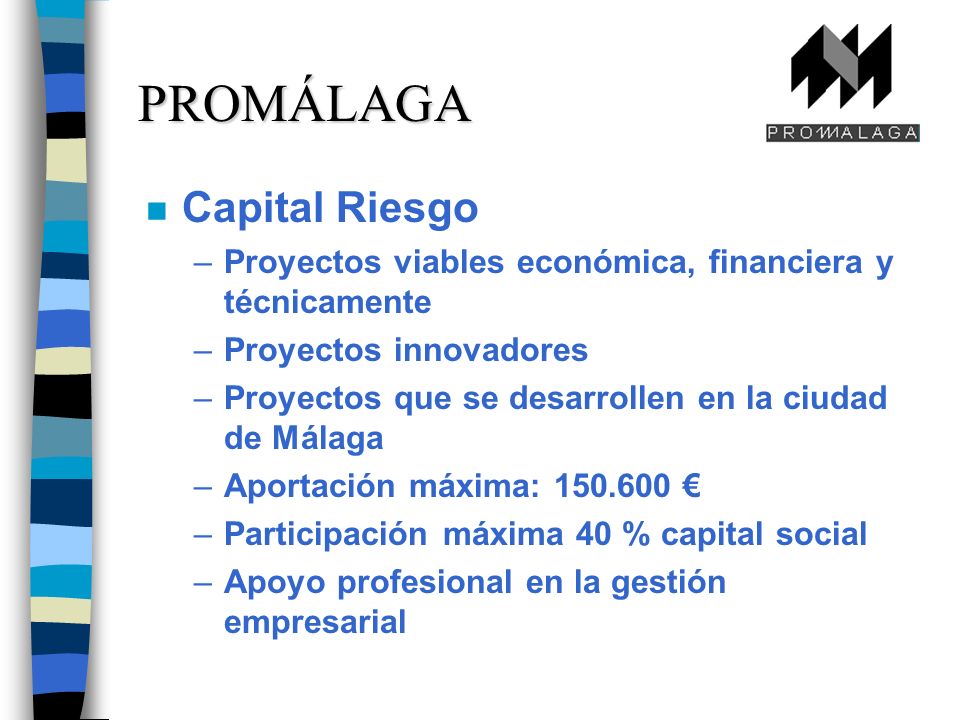 n Capital Riesgo –Proyectos viables económica, financiera y técnicamente –Proyectos innovadores –Proyectos que se desarrollen en la ciudad de Málaga –Aportación máxima: –Participación máxima 40 % capital social –Apoyo profesional en la gestión empresarial PROMÁLAGA