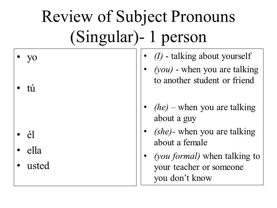 Review of Subject Pronouns (Singular)- 1 person yo tú él ella usted (I) - talking about yourself (you) - when you are talking to another student or friend (he) – when you are talking about a guy (she)- when you are talking about a female (you formal) when talking to your teacher or someone you dont know