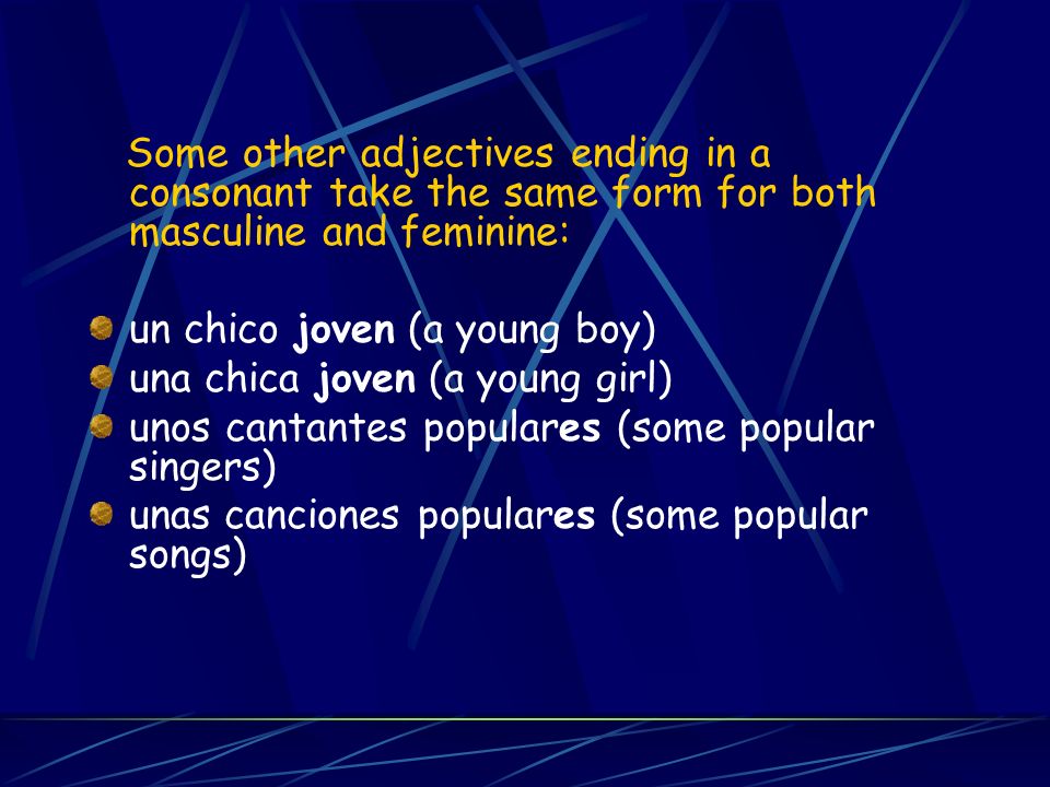 Some other adjectives ending in a consonant take the same form for both masculine and feminine: un chico joven (a young boy) una chica joven (a young girl) unos cantantes populares (some popular singers) unas canciones populares (some popular songs)
