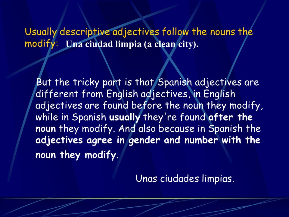 Usually descriptive adjectives follow the nouns the modify: But the tricky part is that Spanish adjectives are different from English adjectives, in English adjectives are found before the noun they modify, while in Spanish usually they re found after the noun they modify.