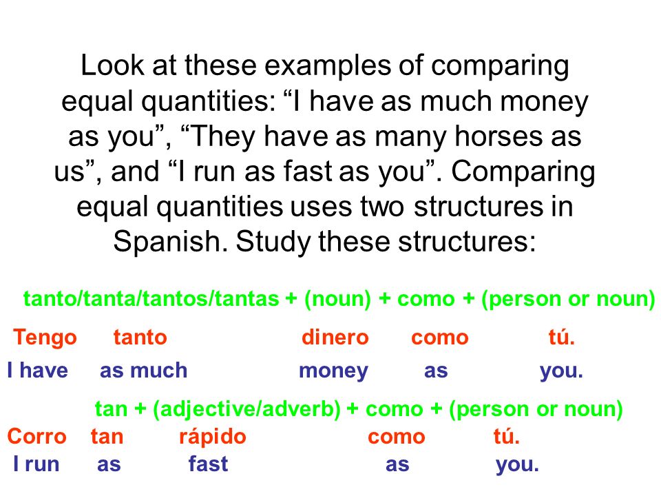 Look at these examples of comparing equal quantities: I have as much money as you, They have as many horses as us, and I run as fast as you.
