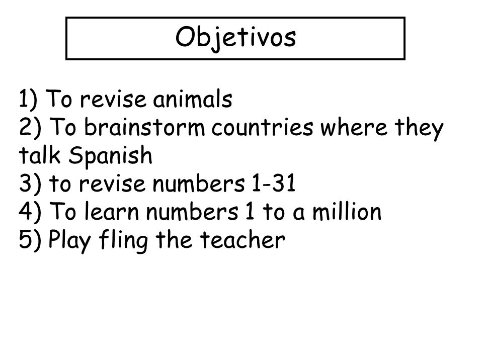 Objetivos 1) To revise animals 2) To brainstorm countries where they talk Spanish 3) to revise numbers ) To learn numbers 1 to a million 5) Play fling the teacher
