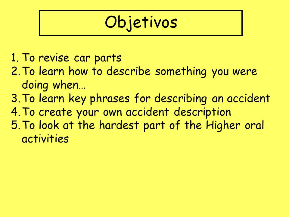 Objetivos 1.To revise car parts 2.To learn how to describe something you were doing when… 3.To learn key phrases for describing an accident 4.To create your own accident description 5.To look at the hardest part of the Higher oral activities