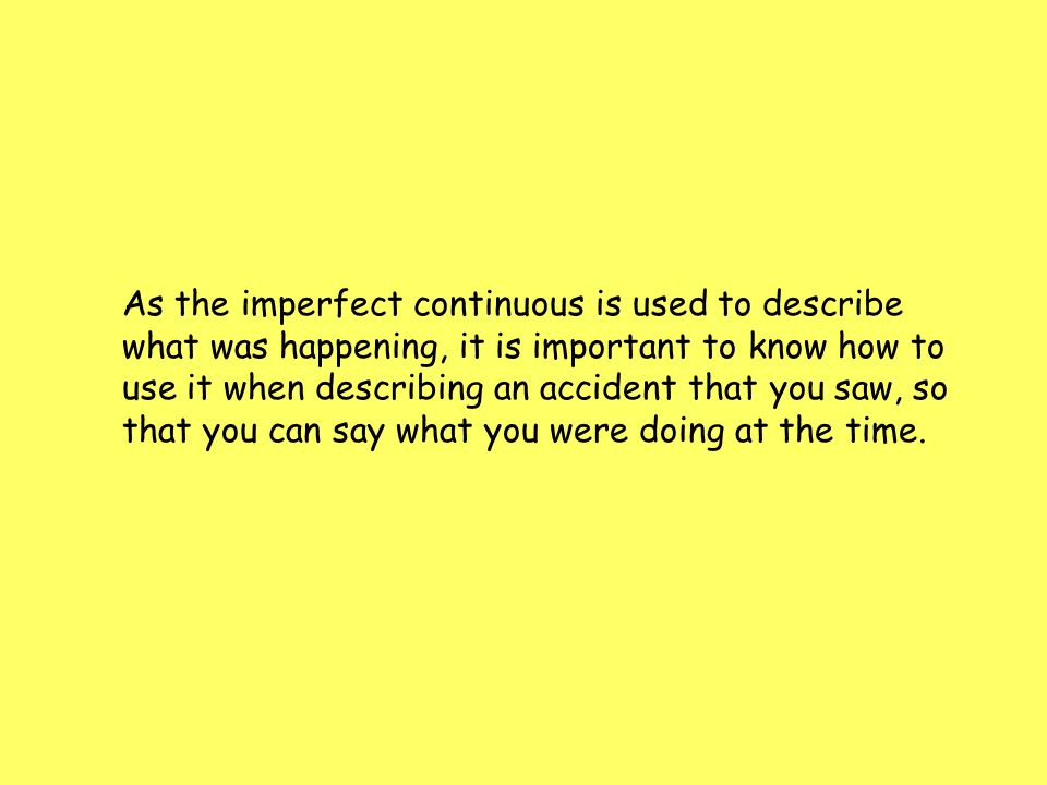 As the imperfect continuous is used to describe what was happening, it is important to know how to use it when describing an accident that you saw, so that you can say what you were doing at the time.