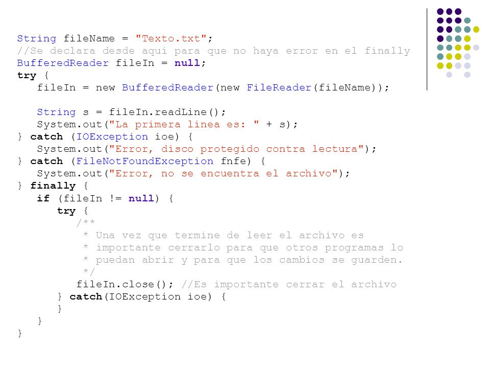String fileName = Texto.txt ; //Se declara desde aqui para que no haya error en el finally BufferedReader fileIn = null; try { fileIn = new BufferedReader(new FileReader(fileName)); String s = fileIn.readLine(); System.out( La primera linea es: + s); } catch (IOException ioe) { System.out( Error, disco protegido contra lectura ); } catch (FileNotFoundException fnfe) { System.out( Error, no se encuentra el archivo ); } finally { if (fileIn != null) { try { /** * Una vez que termine de leer el archivo es * importante cerrarlo para que otros programas lo * puedan abrir y para que los cambios se guarden.