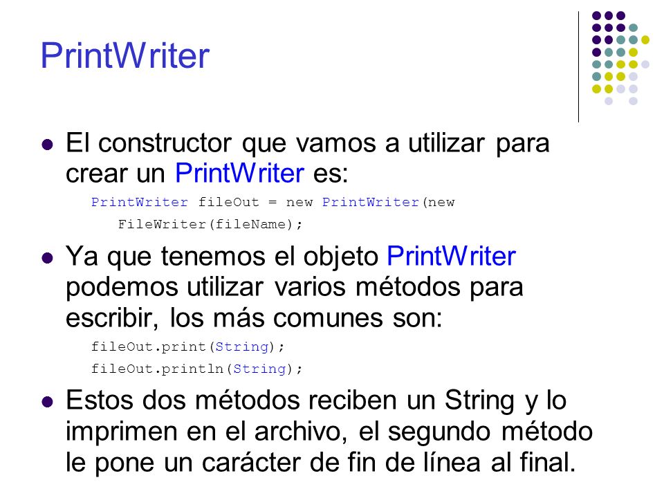 El constructor que vamos a utilizar para crear un PrintWriter es: PrintWriter fileOut = new PrintWriter(new FileWriter(fileName); Ya que tenemos el objeto PrintWriter podemos utilizar varios métodos para escribir, los más comunes son: fileOut.print(String); fileOut.println(String); Estos dos métodos reciben un String y lo imprimen en el archivo, el segundo método le pone un carácter de fin de línea al final.