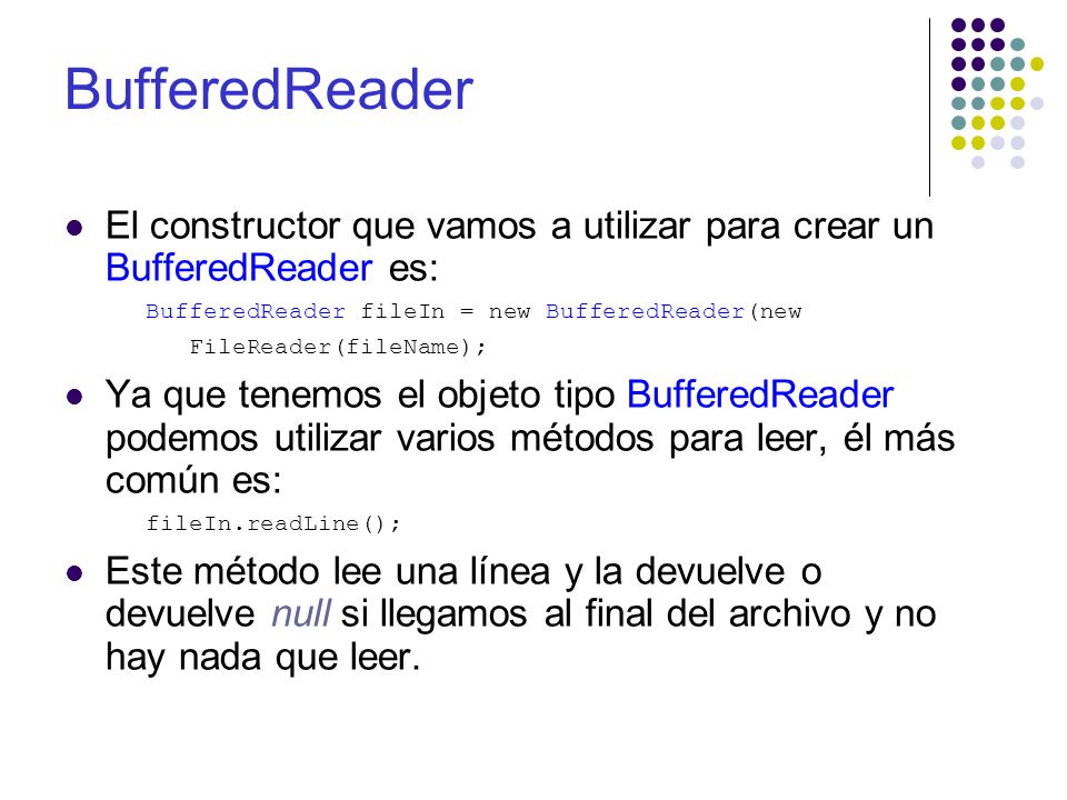 BufferedReader El constructor que vamos a utilizar para crear un BufferedReader es: BufferedReader fileIn = new BufferedReader(new FileReader(fileName); Ya que tenemos el objeto tipo BufferedReader podemos utilizar varios métodos para leer, él más común es: fileIn.readLine(); Este método lee una línea y la devuelve o devuelve null si llegamos al final del archivo y no hay nada que leer.