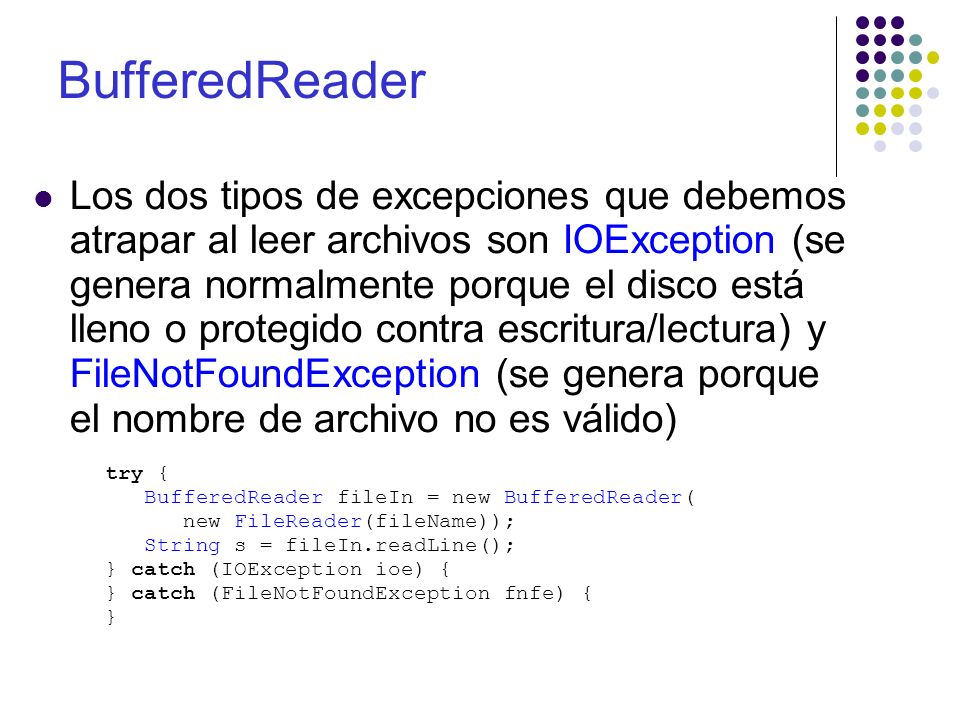 BufferedReader Los dos tipos de excepciones que debemos atrapar al leer archivos son IOException (se genera normalmente porque el disco está lleno o protegido contra escritura/lectura) y FileNotFoundException (se genera porque el nombre de archivo no es válido) try { BufferedReader fileIn = new BufferedReader( new FileReader(fileName)); String s = fileIn.readLine(); } catch (IOException ioe) { } catch (FileNotFoundException fnfe) { }