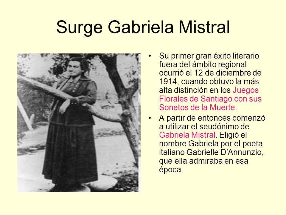 Surge Gabriela Mistral Su primer gran éxito literario fuera del ámbito regional ocurrió el 12 de diciembre de 1914, cuando obtuvo la más alta distinción en los Juegos Florales de Santiago con sus Sonetos de la Muerte.