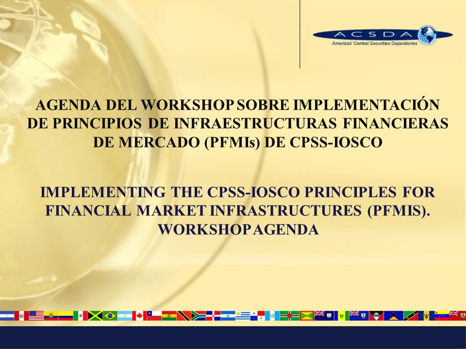 AGENDA DEL WORKSHOP SOBRE IMPLEMENTACIÓN DE PRINCIPIOS DE INFRAESTRUCTURAS FINANCIERAS DE MERCADO (PFMIs) DE CPSS-IOSCO IMPLEMENTING THE CPSS-IOSCO PRINCIPLES FOR FINANCIAL MARKET INFRASTRUCTURES (PFMIS).