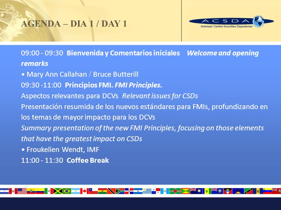 AGENDA – DIA 1 / DAY 1 09: :30 Bienvenida y Comentarios iniciales Welcome and opening remarks Mary Ann Callahan / Bruce Butterill 09:30 -11:00 Principios FMI.