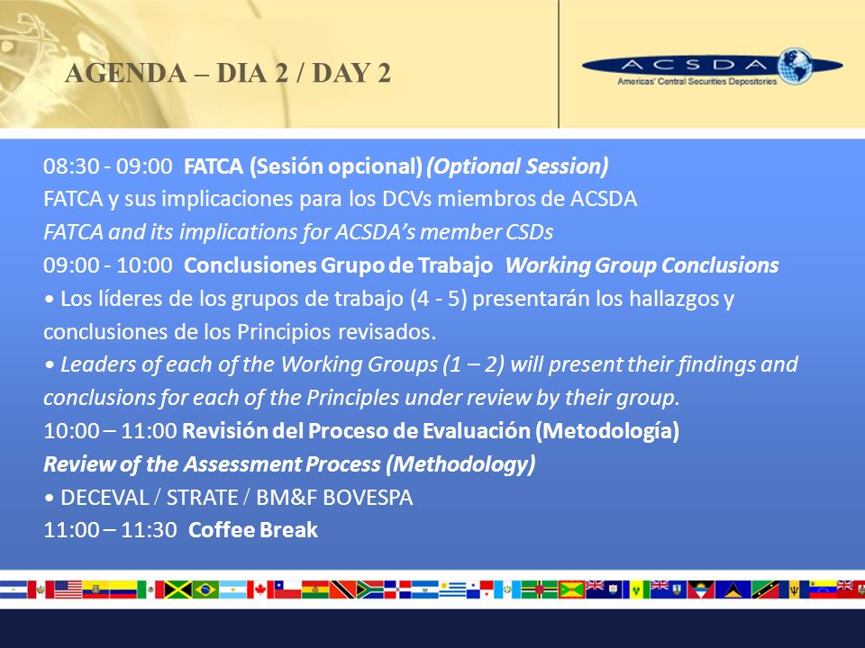 AGENDA – DIA 2 / DAY 2 08: :00 FATCA (Sesión opcional) (Optional Session) FATCA y sus implicaciones para los DCVs miembros de ACSDA FATCA and its implications for ACSDAs member CSDs 09: :00 Conclusiones Grupo de Trabajo Working Group Conclusions Los líderes de los grupos de trabajo (4 - 5) presentarán los hallazgos y conclusiones de los Principios revisados.